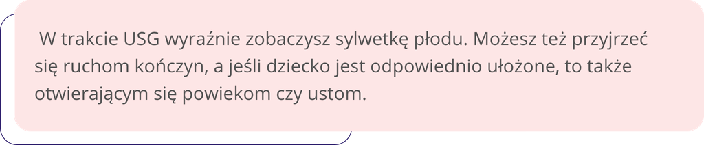  W trakcie USG wyraźnie zobaczysz sylwetkę płodu. Możesz też przyjrzeć się ruchom kończyn, a jeśli dziecko jest odpowiednio ułożone, to także otwierającym się powiekom czy ustom.