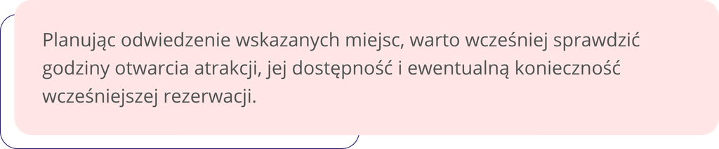 Planując odwiedzenie wskazanych miejsc, warto wcześniej sprawdzić godziny otwarcia atrakcji, jej dostępność i ewentualną konieczność wcześniejszej rezerwacji.