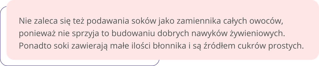 Nie zaleca się też podawania soków jako zamiennika całych owoców, ponieważ nie sprzyja to budowaniu dobrych nawyków żywieniowych. Ponadto soki zawierają małe ilości błonnika i są źródłem cukrów prostych.