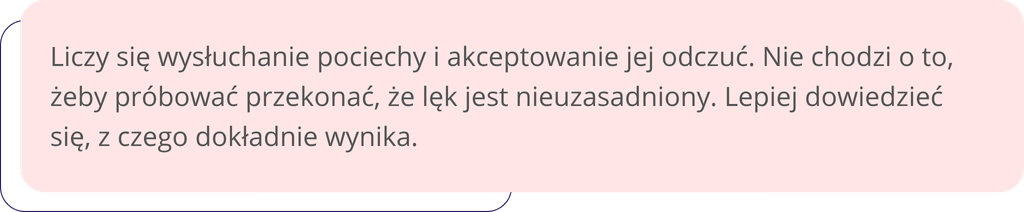 Liczy się wysłuchanie pociechy i akceptowanie jej odczuć. Nie chodzi o to, żeby próbować przekonać, że lęk jest nieuzasadniony. Lepiej dowiedzieć się, z czego dokładnie wynika.