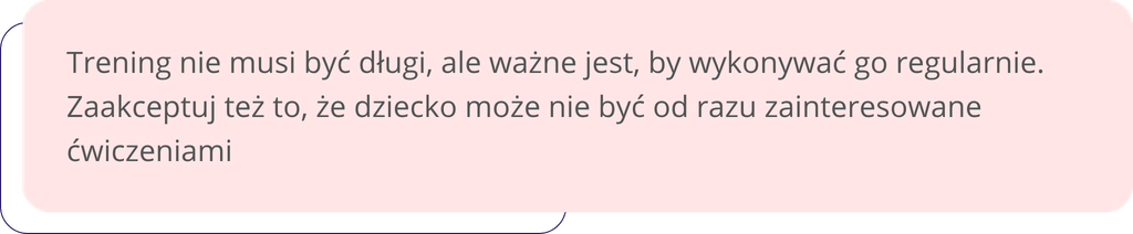 Trening nie musi być długi, ale ważne jest, by wykonywać go regularnie. Zaakceptuj też to, że dziecko może nie być od razu zainteresowane ćwiczeniami