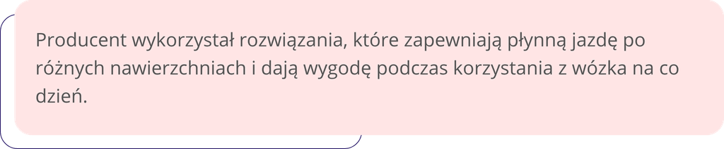 Producent wykorzystał rozwiązania, które zapewniają płynną jazdę po różnych nawierzchniach i dają wygodę podczas korzystania z wózka na co dzień.