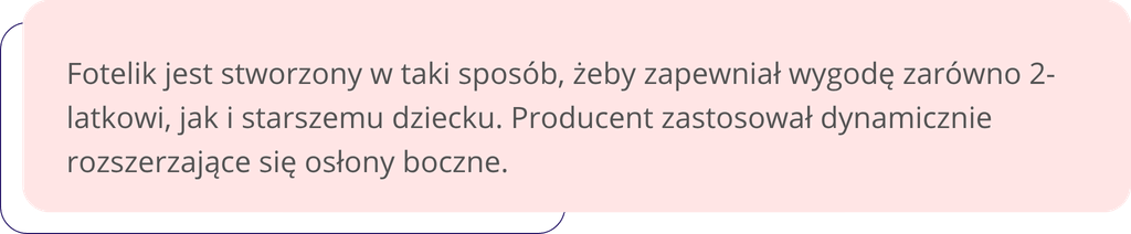 Fotelik jest stworzony w taki sposób, żeby zapewniał wygodę zarówno 2-latkowi, jak i starszemu dziecku. Producent zastosował dynamicznie rozszerzające się osłony boczne.